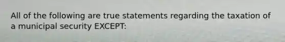 All of the following are true statements regarding the taxation of a municipal security EXCEPT: