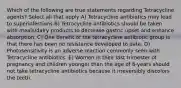 Which of the following are true statements regarding Tetracycline agents? Select all that apply A) Tetracycline antibiotics may lead to superinfections B) Tetracycline antibiotics should be taken with meals/dairy products to decrease gastric upset and enhance absorption. C) One benefit of the tetracycline antibiotic group is that there has been no resistance developed to date. D) Photosensitivity is an adverse reaction commonly seen with Tetracycline antibiotics. E) Women in their last trimester of pregnancy and children younger than the age of 8-years should not take tetracycline antibiotics because it irreversibly discolors the teeth.