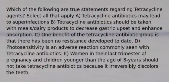 Which of the following are true statements regarding Tetracycline agents? Select all that apply A) Tetracycline antibiotics may lead to superinfections B) Tetracycline antibiotics should be taken with meals/dairy products to decrease gastric upset and enhance absorption. C) One benefit of the tetracycline antibiotic group is that there has been no resistance developed to date. D) Photosensitivity is an adverse reaction commonly seen with Tetracycline antibiotics. E) Women in their last trimester of pregnancy and children younger than the age of 8-years should not take tetracycline antibiotics because it irreversibly discolors the teeth.