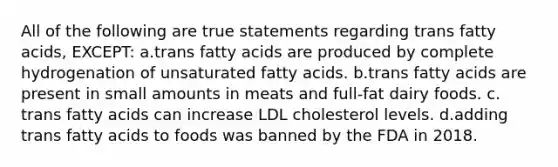 All of the following are true statements regarding trans fatty acids, EXCEPT: a.trans fatty acids are produced by complete hydrogenation of unsaturated fatty acids. b.trans fatty acids are present in small amounts in meats and full-fat dairy foods. c. trans fatty acids can increase LDL cholesterol levels. d.adding trans fatty acids to foods was banned by the FDA in 2018.