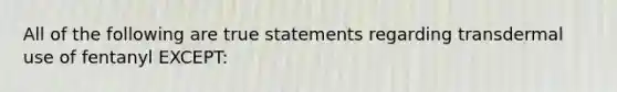 All of the following are true statements regarding transdermal use of fentanyl EXCEPT: