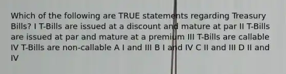 Which of the following are TRUE statements regarding Treasury Bills? I T-Bills are issued at a discount and mature at par II T-Bills are issued at par and mature at a premium III T-Bills are callable IV T-Bills are non-callable A I and III B I and IV C II and III D II and IV