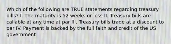 Which of the following are TRUE statements regarding treasury bills? I. The maturity is 52 weeks or less II. Treasury bills are callable at any time at par III. Treasury bills trade at a discount to par IV. Payment is backed by the full faith and credit of the US government