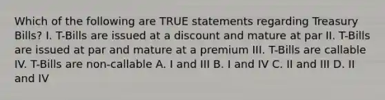 Which of the following are TRUE statements regarding Treasury Bills? I. T-Bills are issued at a discount and mature at par II. T-Bills are issued at par and mature at a premium III. T-Bills are callable IV. T-Bills are non-callable A. I and III B. I and IV C. II and III D. II and IV