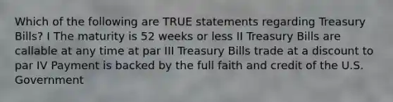 Which of the following are TRUE statements regarding Treasury Bills? I The maturity is 52 weeks or less II Treasury Bills are callable at any time at par III Treasury Bills trade at a discount to par IV Payment is backed by the full faith and credit of the U.S. Government