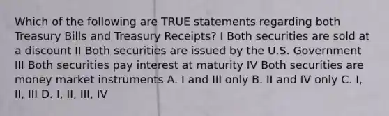 Which of the following are TRUE statements regarding both Treasury Bills and Treasury Receipts? I Both securities are sold at a discount II Both securities are issued by the U.S. Government III Both securities pay interest at maturity IV Both securities are money market instruments A. I and III only B. II and IV only C. I, II, III D. I, II, III, IV