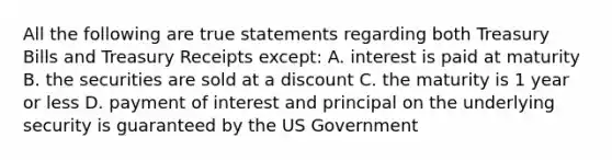 All the following are true statements regarding both Treasury Bills and Treasury Receipts except: A. interest is paid at maturity B. the securities are sold at a discount C. the maturity is 1 year or less D. payment of interest and principal on the underlying security is guaranteed by the US Government