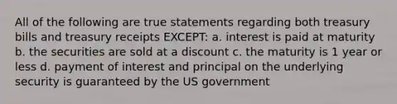 All of the following are true statements regarding both treasury bills and treasury receipts EXCEPT: a. interest is paid at maturity b. the securities are sold at a discount c. the maturity is 1 year or less d. payment of interest and principal on the underlying security is guaranteed by the US government