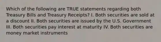 Which of the following are TRUE statements regarding both Treasury Bills and Treasury Receipts? I. Both securities are sold at a discount II. Both securities are issued by the U.S. Government III. Both securities pay interest at maturity IV. Both securities are money market instruments