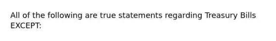 All of the following are true statements regarding Treasury Bills EXCEPT: