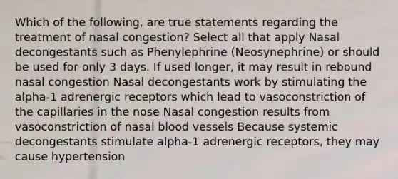 Which of the following, are true statements regarding the treatment of nasal congestion? Select all that apply Nasal decongestants such as Phenylephrine (Neosynephrine) or should be used for only 3 days. If used longer, it may result in rebound nasal congestion Nasal decongestants work by stimulating the alpha-1 adrenergic receptors which lead to vasoconstriction of the capillaries in the nose Nasal congestion results from vasoconstriction of nasal blood vessels Because systemic decongestants stimulate alpha-1 adrenergic receptors, they may cause hypertension