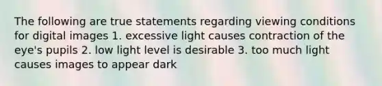 The following are true statements regarding viewing conditions for digital images 1. excessive light causes contraction of the eye's pupils 2. low light level is desirable 3. too much light causes images to appear dark