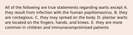 All of the following are true statements regarding warts except A. they result from infection with the human papillomavirus. B. they are contagious. C. they may spread on the body. D. plantar warts are located on the fingers, hands, and knees. E. they are more common in children and immunocompromised patients