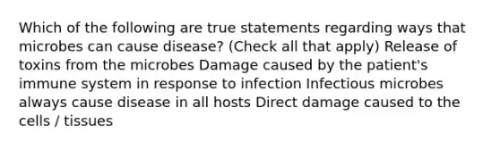 Which of the following are true statements regarding ways that microbes can cause disease? (Check all that apply) Release of toxins from the microbes Damage caused by the patient's immune system in response to infection Infectious microbes always cause disease in all hosts Direct damage caused to the cells / tissues