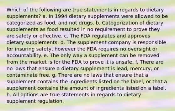 Which of the following are true statements in regards to dietary supplements? a. In 1994 dietary supplements were allowed to be categorized as food, and not drugs. b. Categorization of dietary supplements as food resulted in no requirement to prove they are safety or effective. c. The FDA regulates and approves dietary supplements. d. The supplement company is responsible for insuring safety, however the FDA requires no oversight or accountability. e. The only way a supplement can be removed from the market is for the FDA to prove it is unsafe. f. There are no laws that ensure a dietary supplement is lead, mercury, or contaminate free. g. There are no laws that ensure that a supplement contains the ingredients listed on the label, or that a supplement contains the amount of ingredients listed on a label. h. All options are true statements in regards to dietary supplement regulation.