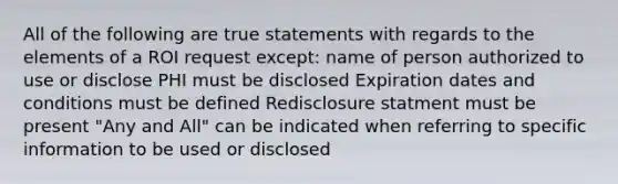 All of the following are true statements with regards to the elements of a ROI request except: name of person authorized to use or disclose PHI must be disclosed Expiration dates and conditions must be defined Redisclosure statment must be present "Any and All" can be indicated when referring to specific information to be used or disclosed