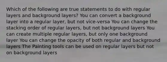 Which of the following are true statements to do with regular layers and background layers? You can convert a background layer into a regular layer, but not vice-versa You can change the stacking order of regular layers, but not background layers You can create multiple regular layers, but only one background layer You can change the opacity of both regular and background layers The Painting tools can be used on regular layers but not on background layers