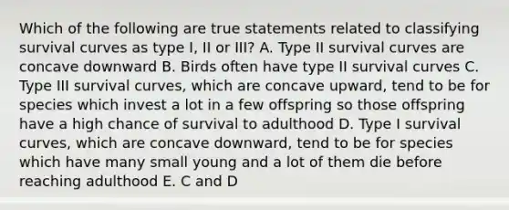 Which of the following are true statements related to classifying survival curves as type I, II or III? A. Type II survival curves are concave downward B. Birds often have type II survival curves C. Type III survival curves, which are concave upward, tend to be for species which invest a lot in a few offspring so those offspring have a high chance of survival to adulthood D. Type I survival curves, which are concave downward, tend to be for species which have many small young and a lot of them die before reaching adulthood E. C and D