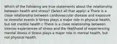 Which of the following are true statements about the relationship between health and stress? (Select all that apply) a There is a close relationship between cardiovascular disease and exposure to stressful events b Stress plays a major role in physical health, but not mental health c There is a close relationship between intense experiences of stress and the likelihood of experiencing mental illness d Stress plays a major role in mental health, but not physical health.