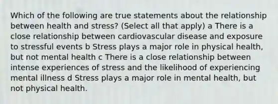 Which of the following are true statements about the relationship between health and stress? (Select all that apply) a There is a close relationship between cardiovascular disease and exposure to stressful events b Stress plays a major role in physical health, but not mental health c There is a close relationship between intense experiences of stress and the likelihood of experiencing mental illness d Stress plays a major role in mental health, but not physical health.