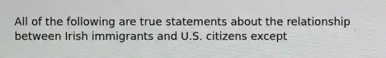 All of the following are true statements about the relationship between Irish immigrants and U.S. citizens except