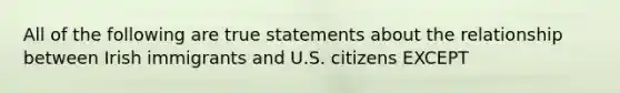 All of the following are true statements about the relationship between Irish immigrants and U.S. citizens EXCEPT