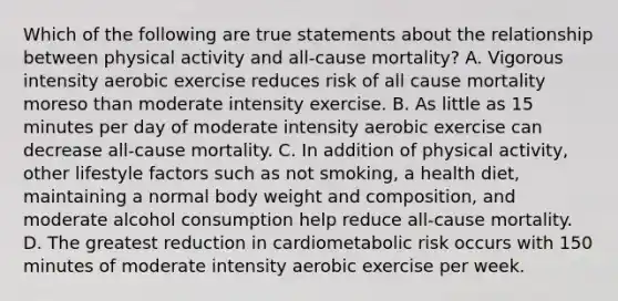 Which of the following are true statements about the relationship between physical activity and all-cause mortality? A. Vigorous intensity aerobic exercise reduces risk of all cause mortality moreso than moderate intensity exercise. B. As little as 15 minutes per day of moderate intensity aerobic exercise can decrease all-cause mortality. C. In addition of physical activity, other lifestyle factors such as not smoking, a health diet, maintaining a normal body weight and composition, and moderate alcohol consumption help reduce all-cause mortality. D. The greatest reduction in cardiometabolic risk occurs with 150 minutes of moderate intensity aerobic exercise per week.