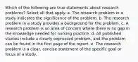 Which of the following are true statements about research problems? Select all that apply. a. The research problem in a study indicates the significance of the problem. b. The research problem in a study provides a background for the problem. c. A research problem is an area of concern where there is no gap in the knowledge needed for nursing practice. d. All published studies include a clearly expressed problem, and the problem can be found in the first page of the report. e. The research problem is a clear, concise statement of the specific goal or focus of a study.