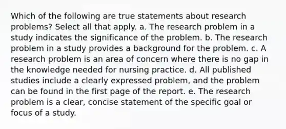 Which of the following are true statements about research problems? Select all that apply. a. The research problem in a study indicates the significance of the problem. b. The research problem in a study provides a background for the problem. c. A research problem is an area of concern where there is no gap in the knowledge needed for nursing practice. d. All published studies include a clearly expressed problem, and the problem can be found in the first page of the report. e. The research problem is a clear, concise statement of the specific goal or focus of a study.