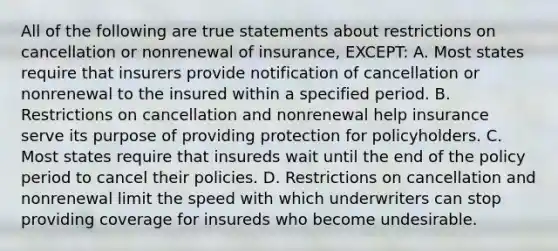 All of the following are true statements about restrictions on cancellation or nonrenewal of insurance, EXCEPT: A. Most states require that insurers provide notification of cancellation or nonrenewal to the insured within a specified period. B. Restrictions on cancellation and nonrenewal help insurance serve its purpose of providing protection for policyholders. C. Most states require that insureds wait until the end of the policy period to cancel their policies. D. Restrictions on cancellation and nonrenewal limit the speed with which underwriters can stop providing coverage for insureds who become undesirable.