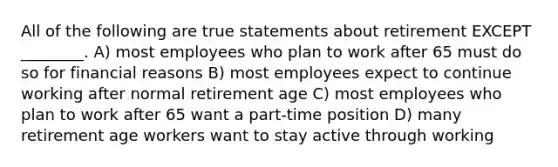 All of the following are true statements about retirement EXCEPT ________. A) most employees who plan to work after 65 must do so for financial reasons B) most employees expect to continue working after normal retirement age C) most employees who plan to work after 65 want a part-time position D) many retirement age workers want to stay active through working