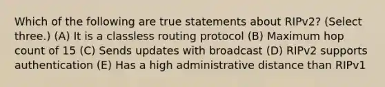 Which of the following are true statements about RIPv2? (Select three.) (A) It is a classless routing protocol (B) Maximum hop count of 15 (C) Sends updates with broadcast (D) RIPv2 supports authentication (E) Has a high administrative distance than RIPv1