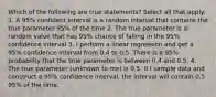 Which of the following are true statements? Select all that apply: 1. A 95% confident interval is a random interval that contains the true parameter 95% of the time 2. The true parameter is a random value that has 95% chance of falling in the 95% confidence interval 3. I perform a linear regression and get a 95% confidence interval from 0.4 to 0.5. There is a 95% probability that the true parameter is between 0.4 and 0.5. 4. The true parameter (unknown to me) is 0.5. If I sample data and construct a 95% confidence interval, the interval will contain 0.5 95% of the time.