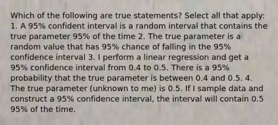 Which of the following are true statements? Select all that apply: 1. A 95% confident interval is a random interval that contains the true parameter 95% of the time 2. The true parameter is a random value that has 95% chance of falling in the 95% confidence interval 3. I perform a linear regression and get a 95% confidence interval from 0.4 to 0.5. There is a 95% probability that the true parameter is between 0.4 and 0.5. 4. The true parameter (unknown to me) is 0.5. If I sample data and construct a 95% confidence interval, the interval will contain 0.5 95% of the time.