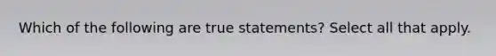 Which of the following are true statements? Select all that apply.