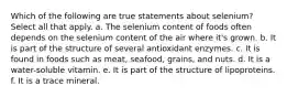 Which of the following are true statements about selenium? Select all that apply. a. The selenium content of foods often depends on the selenium content of the air where it's grown. b. It is part of the structure of several antioxidant enzymes. c. It is found in foods such as meat, seafood, grains, and nuts. d. It is a water-soluble vitamin. e. It is part of the structure of lipoproteins. f. It is a trace mineral.