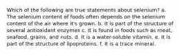 Which of the following are true statements about selenium? a. The selenium content of foods often depends on the selenium content of the air where it's grown. b. It is part of the structure of several antioxidant enzymes c. It is found in foods such as meat, seafood, grains, and nuts. d. It is a water-soluble vitamin. e. It is part of the structure of lipoproteins. f. It is a trace mineral.