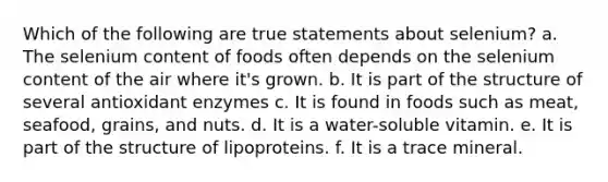 Which of the following are true statements about selenium? a. The selenium content of foods often depends on the selenium content of the air where it's grown. b. It is part of the structure of several antioxidant enzymes c. It is found in foods such as meat, seafood, grains, and nuts. d. It is a water-soluble vitamin. e. It is part of the structure of lipoproteins. f. It is a trace mineral.