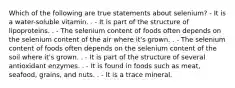 Which of the following are true statements about selenium? - It is a water-soluble vitamin. . - It is part of the structure of lipoproteins. . - The selenium content of foods often depends on the selenium content of the air where it's grown. . - The selenium content of foods often depends on the selenium content of the soil where it's grown. . - It is part of the structure of several antioxidant enzymes. . - It is found in foods such as meat, seafood, grains, and nuts. . - It is a trace mineral.