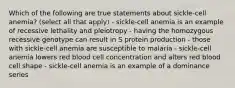 Which of the following are true statements about sickle-cell anemia? (select all that apply) - sickle-cell anemia is an example of recessive lethality and pleiotropy - having the homozygous recessive genotype can result in S protein production - those with sickle-cell anemia are susceptible to malaria - sickle-cell anemia lowers red blood cell concentration and alters red blood cell shape - sickle-cell anemia is an example of a dominance series