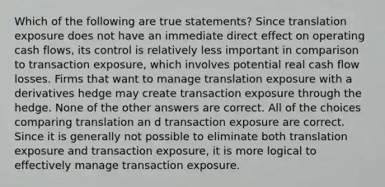 Which of the following are true statements? Since translation exposure does not have an immediate direct effect on operating cash flows, its control is relatively less important in comparison to transaction exposure, which involves potential real cash flow losses. Firms that want to manage translation exposure with a derivatives hedge may create transaction exposure through the hedge. None of the other answers are correct. All of the choices comparing translation an d transaction exposure are correct. Since it is generally not possible to eliminate both translation exposure and transaction exposure, it is more logical to effectively manage transaction exposure.