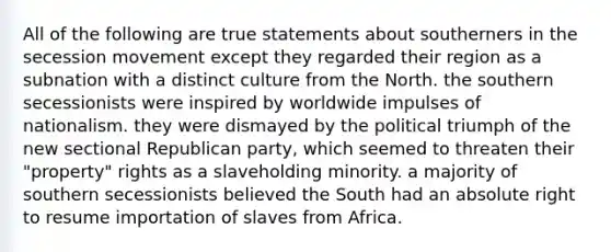 All of the following are true statements about southerners in the secession movement except they regarded their region as a subnation with a distinct culture from the North. the southern secessionists were inspired by worldwide impulses of nationalism. they were dismayed by the political triumph of the new sectional Republican party, which seemed to threaten their "property" rights as a slaveholding minority. a majority of southern secessionists believed the South had an absolute right to resume importation of slaves from Africa.