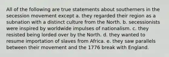 All of the following are true statements about southerners in the secession movement except a. they regarded their region as a subnation with a distinct culture from the North. b. secessionists were inspired by worldwide impulses of nationalism. c. they resisted being lorded over by the North. d. they wanted to resume importation of slaves from Africa. e. they saw parallels between their movement and the 1776 break with England.