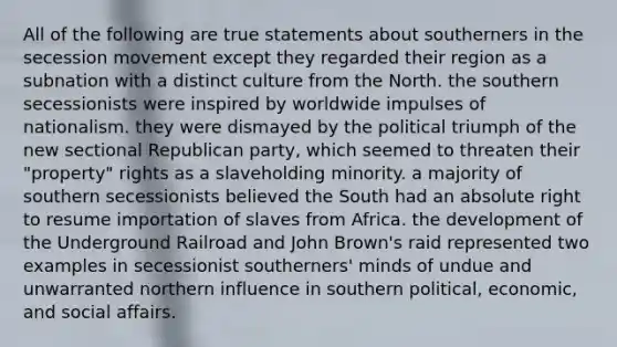 All of the following are true statements about southerners in the secession movement except they regarded their region as a subnation with a distinct culture from the North. the southern secessionists were inspired by worldwide impulses of nationalism. they were dismayed by the political triumph of the new sectional Republican party, which seemed to threaten their "property" rights as a slaveholding minority. a majority of southern secessionists believed the South had an absolute right to resume importation of slaves from Africa. the development of the Underground Railroad and John Brown's raid represented two examples in secessionist southerners' minds of undue and unwarranted northern influence in southern political, economic, and social affairs.