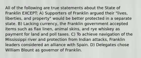 All of the following are true statements about the State of Franklin EXCEPT: A) Supporters of Franklin argued their "lives, liberties, and property" would be better protected in a separate state. B) Lacking currency, the Franklin government accepted items such as flax linen, animal skins, and rye whiskey as payment for land and poll taxes. C) To achieve navigation of the Mississippi river and protection from Indian attacks, Franklin leaders considered an alliance with Spain. D) Delegates chose William Blount as governor of Franklin.