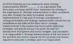 All of the following are true statements about strategy implementation EXCEPT​ ________. A. an organization that formulates a strategy should never implement the strategy in the organization B. although implementation is often considered only after strategy has been​ formulated, strategic implementation is a key part of strategic management C. strategy formulation and strategy implementation should thus be considered as two sides of the same coin D. strategy implementation is the process that occurs when​ objectives, strategies, and policies are put into action through the development of programs and​ tactics, budgets, and procedures in an organization E. strategy implementation is the sum total of the activities and choices required for the activities and choices required to execution a strategic plan in an organization