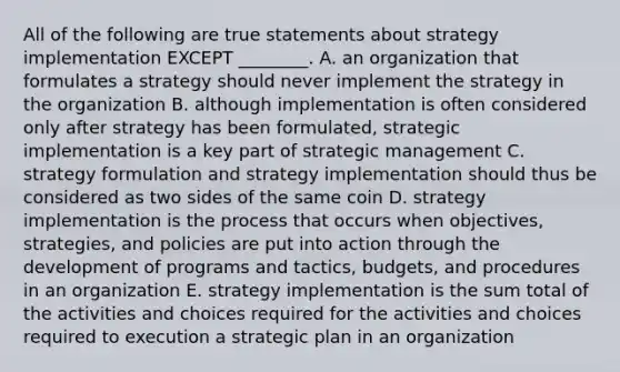 All of the following are true statements about strategy implementation EXCEPT​ ________. A. an organization that formulates a strategy should never implement the strategy in the organization B. although implementation is often considered only after strategy has been​ formulated, strategic implementation is a key part of strategic management C. strategy formulation and strategy implementation should thus be considered as two sides of the same coin D. strategy implementation is the process that occurs when​ objectives, strategies, and policies are put into action through the development of programs and​ tactics, budgets, and procedures in an organization E. strategy implementation is the sum total of the activities and choices required for the activities and choices required to execution a strategic plan in an organization