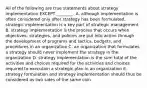 All of the following are true statements about strategy implementation EXCEPT​ ________. A. although implementation is often considered only after strategy has been​ formulated, strategic implementation is a key part of strategic management B. strategy implementation is the process that occurs when​ objectives, strategies, and policies are put into action through the development of programs and​ tactics, budgets, and procedures in an organization C. an organization that formulates a strategy should never implement the strategy in the organization D. strategy implementation is the sum total of the activities and choices required for the activities and choices required to execution a strategic plan in an organization E. strategy formulation and strategy implementation should thus be considered as two sides of the same coin