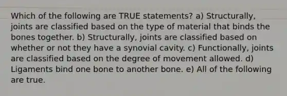 Which of the following are TRUE statements? a) Structurally, joints are classified based on the type of material that binds the bones together. b) Structurally, joints are classified based on whether or not they have a synovial cavity. c) Functionally, joints are classified based on the degree of movement allowed. d) Ligaments bind one bone to another bone. e) All of the following are true.