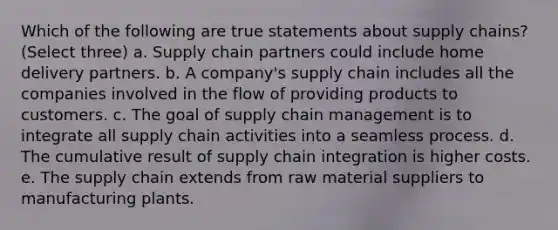 Which of the following are true statements about supply chains? (Select three) a. Supply chain partners could include home delivery partners. b. A company's supply chain includes all the companies involved in the flow of providing products to customers. c. The goal of supply chain management is to integrate all supply chain activities into a seamless process. d. The cumulative result of supply chain integration is higher costs. e. The supply chain extends from raw material suppliers to manufacturing plants.